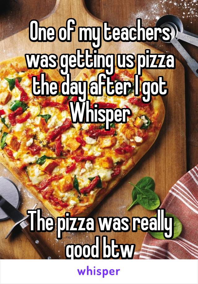 One of my teachers was getting us pizza the day after I got Whisper



The pizza was really good btw