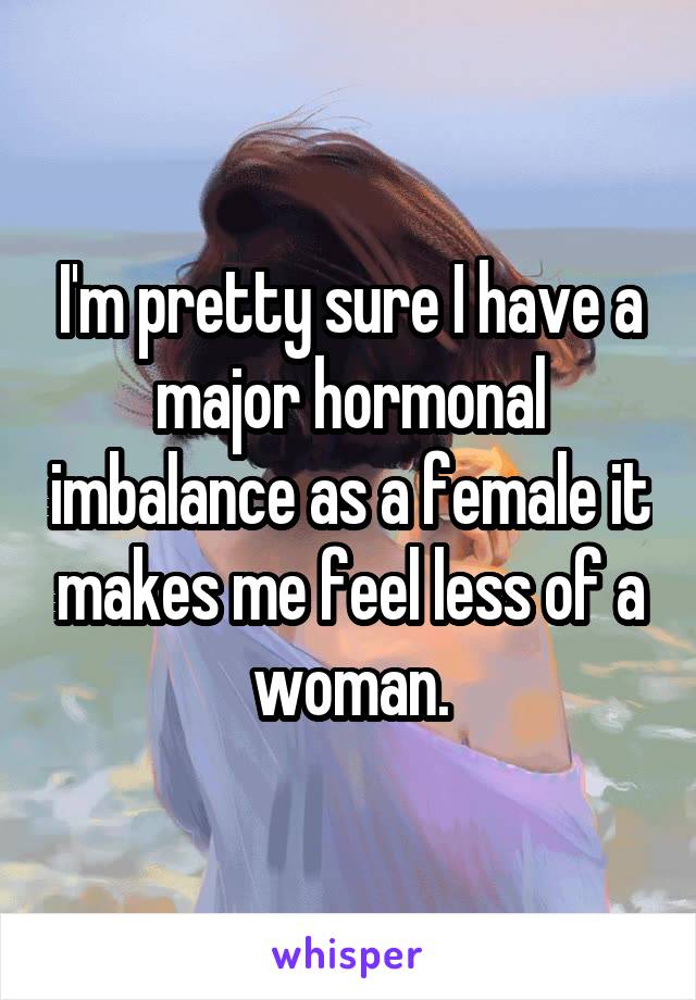 I'm pretty sure I have a major hormonal imbalance as a female it makes me feel less of a woman.