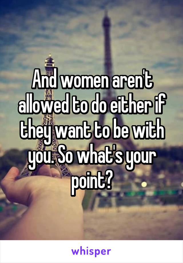 And women aren't allowed to do either if they want to be with you. So what's your point?