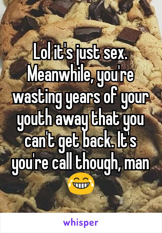 Lol it's just sex. Meanwhile, you're wasting years of your youth away that you can't get back. It's you're call though, man 😂