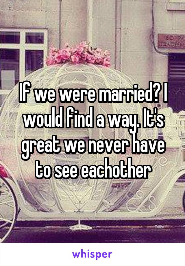 If we were married? I would find a way. It's great we never have to see eachother