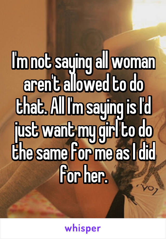 I'm not saying all woman aren't allowed to do that. All I'm saying is I'd just want my girl to do the same for me as I did for her.