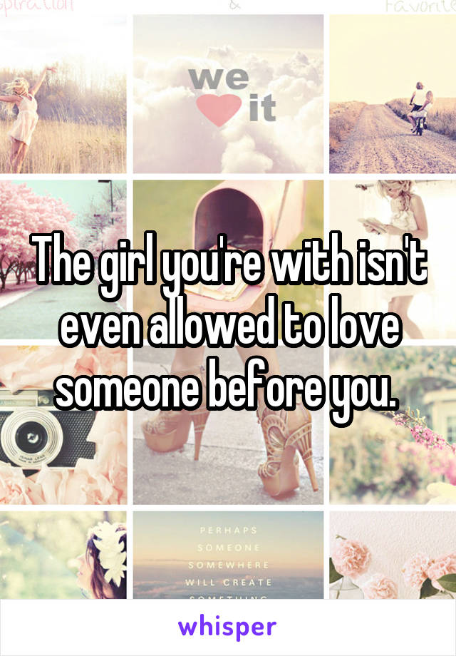 The girl you're with isn't even allowed to love someone before you. 