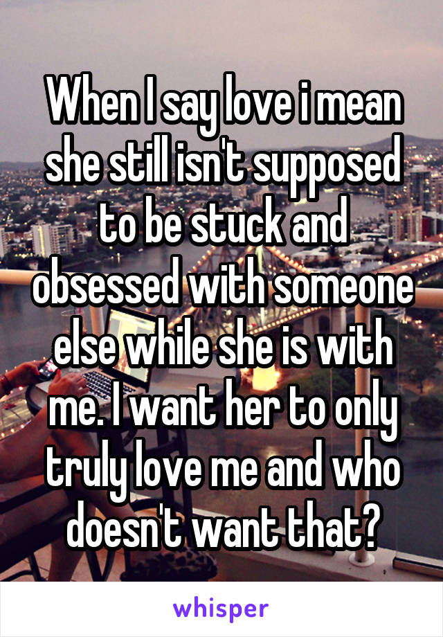 When I say love i mean she still isn't supposed to be stuck and obsessed with someone else while she is with me. I want her to only truly love me and who doesn't want that?