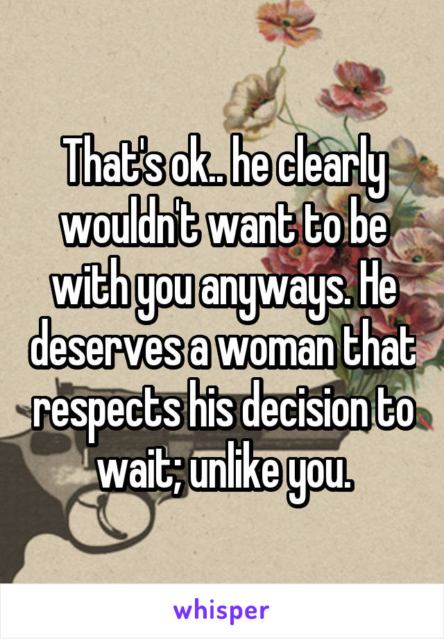 That's ok.. he clearly wouldn't want to be with you anyways. He deserves a woman that respects his decision to wait; unlike you.