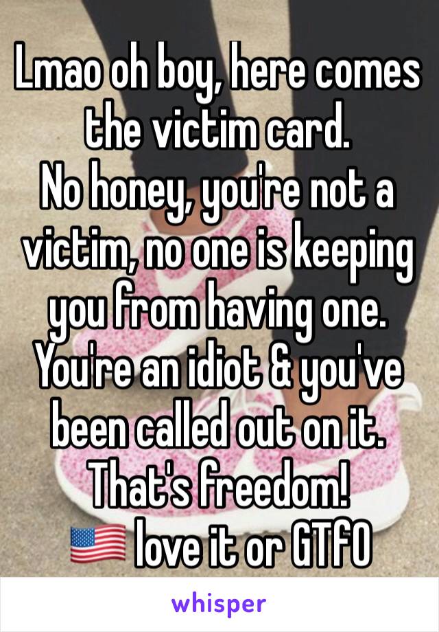 Lmao oh boy, here comes the victim card.
No honey, you're not a victim, no one is keeping you from having one.
You're an idiot & you've been called out on it. That's freedom!
🇺🇸 love it or GTfO