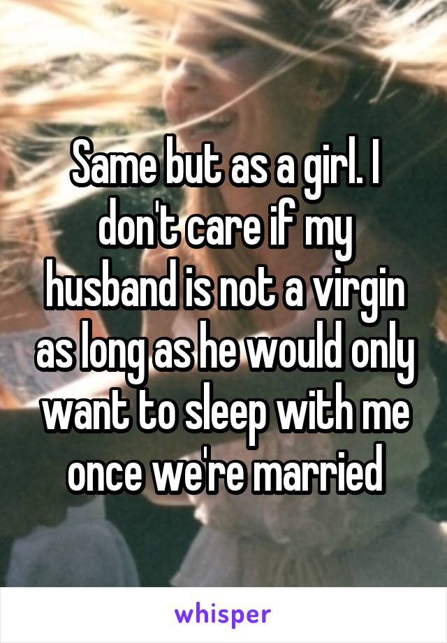 Same but as a girl. I don't care if my husband is not a virgin as long as he would only want to sleep with me once we're married