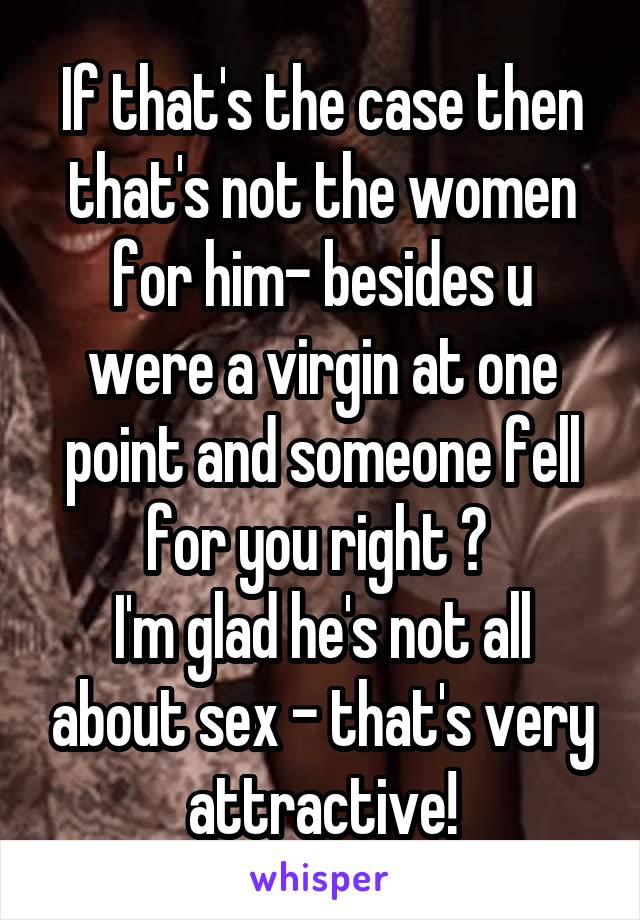 If that's the case then that's not the women for him- besides u were a virgin at one point and someone fell for you right ? 
I'm glad he's not all about sex - that's very attractive!