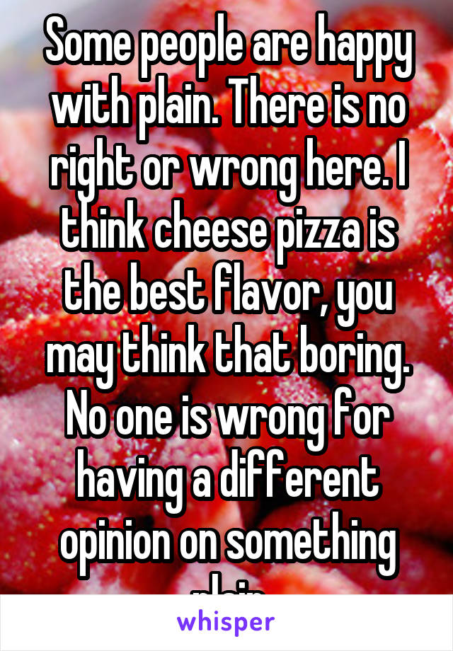 Some people are happy with plain. There is no right or wrong here. I think cheese pizza is the best flavor, you may think that boring. No one is wrong for having a different opinion on something plain