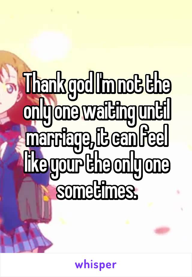 Thank god I'm not the only one waiting until marriage, it can feel like your the only one sometimes.