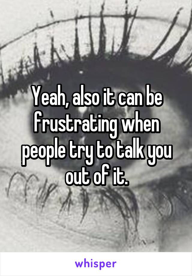 Yeah, also it can be frustrating when people try to talk you out of it.