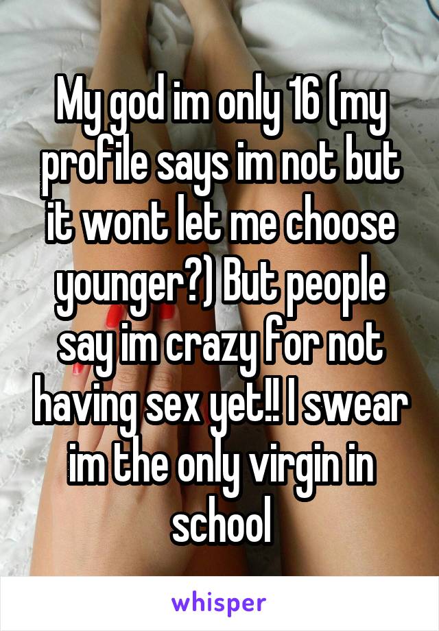 My god im only 16 (my profile says im not but it wont let me choose younger?) But people say im crazy for not having sex yet!! I swear im the only virgin in school