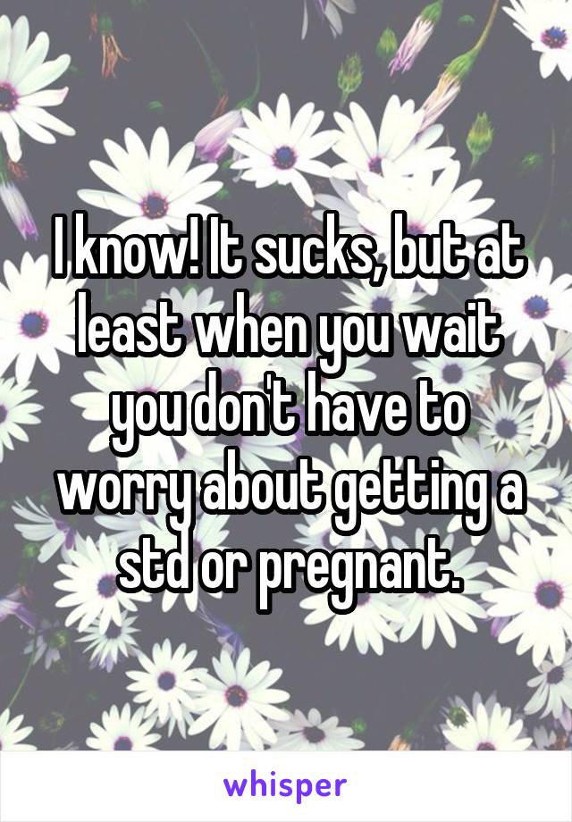 I know! It sucks, but at least when you wait you don't have to worry about getting a std or pregnant.