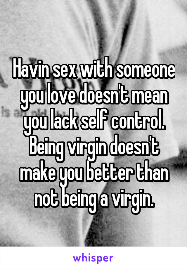 Havin sex with someone you love doesn't mean you lack self control. Being virgin doesn't make you better than not being a virgin.