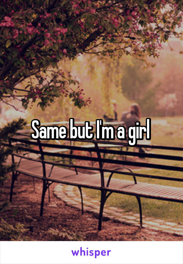 Same but I'm a girl 