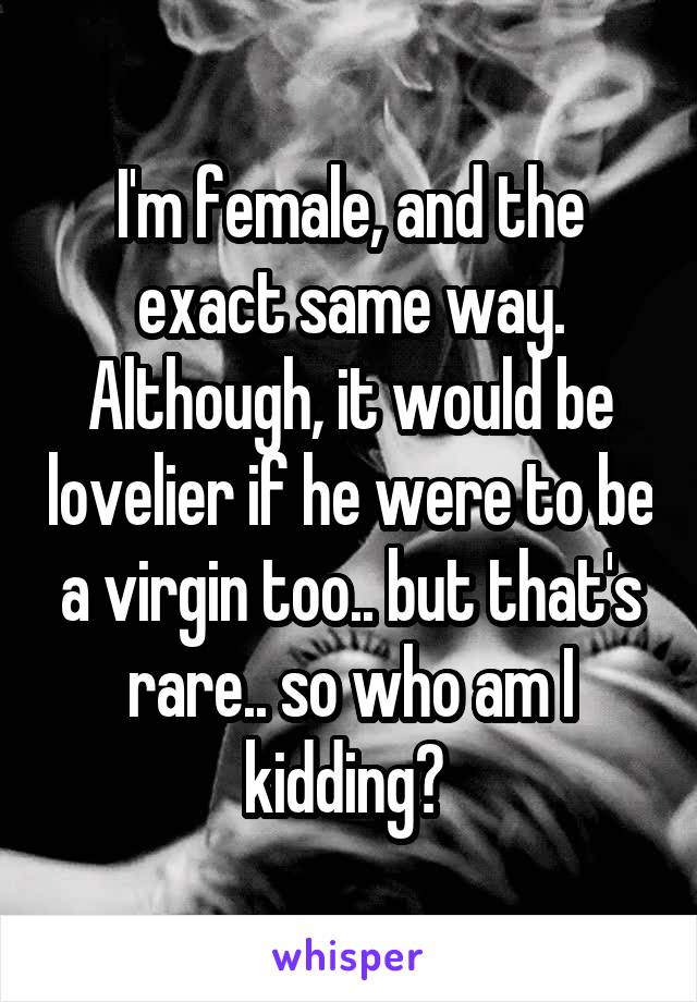 I'm female, and the exact same way. Although, it would be lovelier if he were to be a virgin too.. but that's rare.. so who am I kidding? 