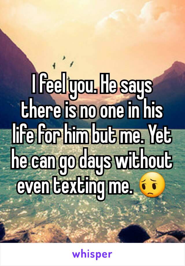 I feel you. He says there is no one in his life for him but me. Yet he can go days without even texting me. 😔