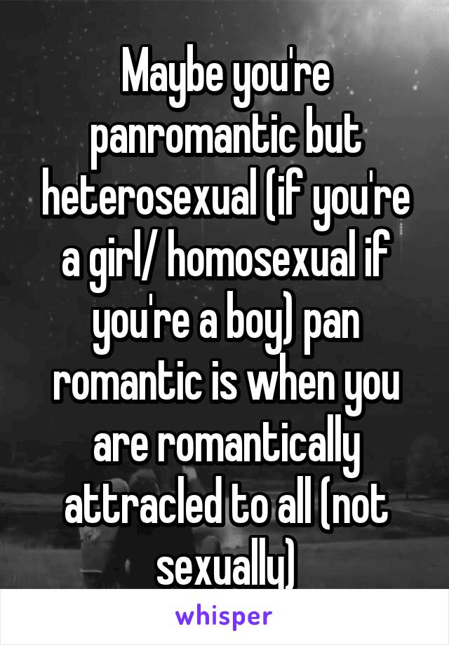 Maybe you're panromantic but heterosexual (if you're a girl/ homosexual if you're a boy) pan romantic is when you are romantically attracled to all (not sexually)