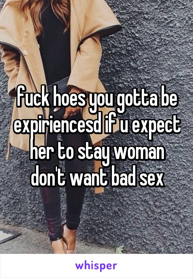 fuck hoes you gotta be expiriencesd if u expect her to stay woman don't want bad sex