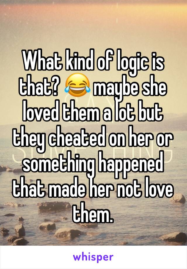 What kind of logic is that? 😂 maybe she loved them a lot but they cheated on her or something happened that made her not love them. 