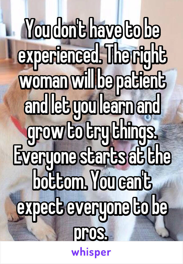 You don't have to be experienced. The right woman will be patient and let you learn and grow to try things. Everyone starts at the bottom. You can't expect everyone to be pros. 