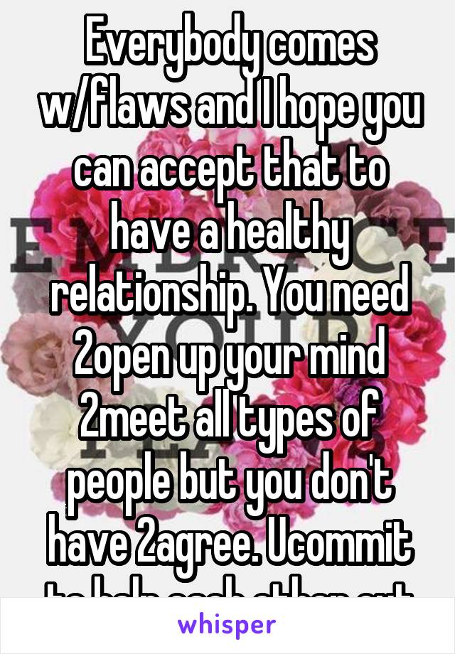 Everybody comes w/flaws and I hope you can accept that to have a healthy relationship. You need 2open up your mind 2meet all types of people but you don't have 2agree. Ucommit to help each other out