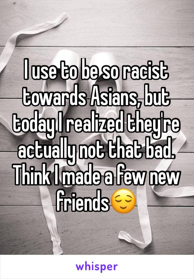 I use to be so racist towards Asians, but today I realized they're actually not that bad. Think I made a few new friends😌