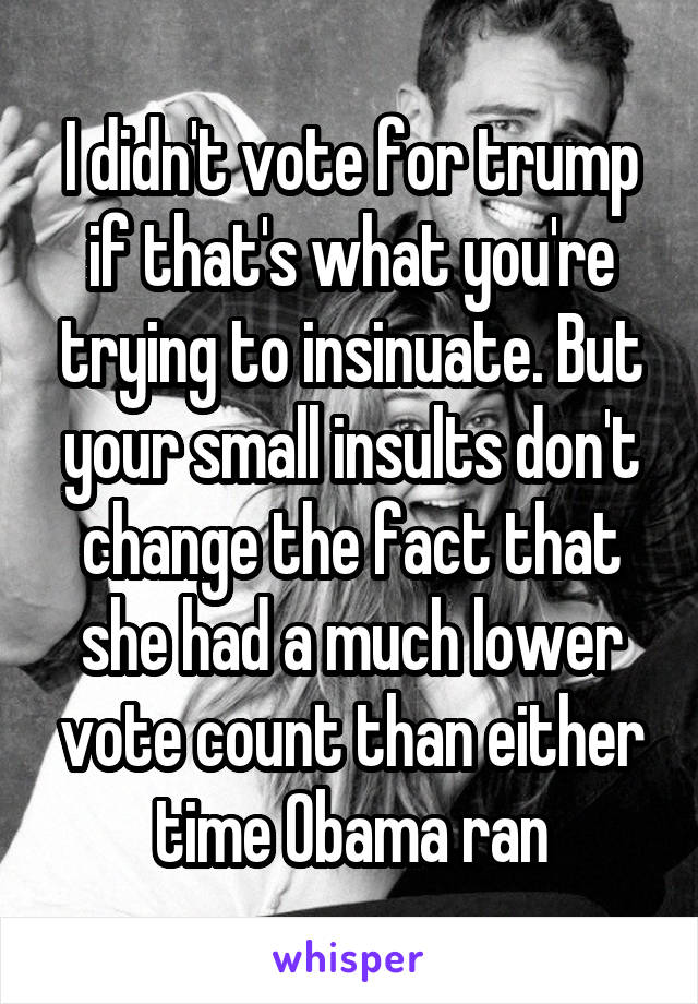 I didn't vote for trump if that's what you're trying to insinuate. But your small insults don't change the fact that she had a much lower vote count than either time Obama ran