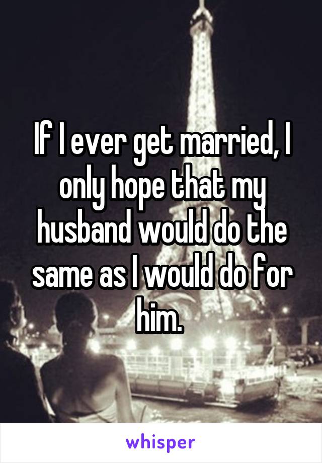 If I ever get married, I only hope that my husband would do the same as I would do for him. 