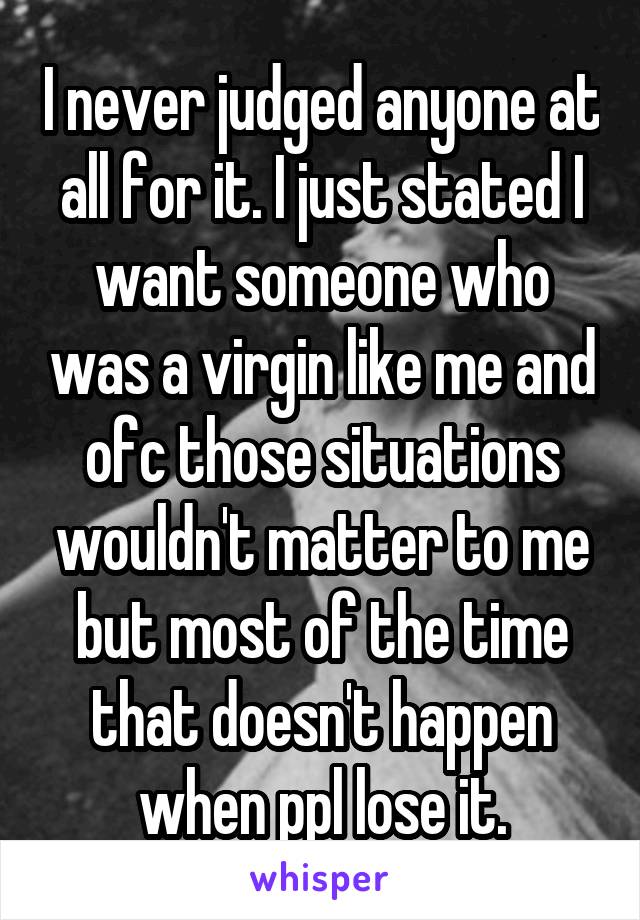 I never judged anyone at all for it. I just stated I want someone who was a virgin like me and ofc those situations wouldn't matter to me but most of the time that doesn't happen when ppl lose it.