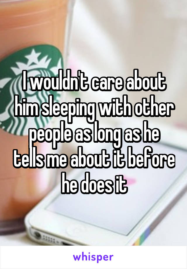 I wouldn't care about him sleeping with other people as long as he tells me about it before he does it