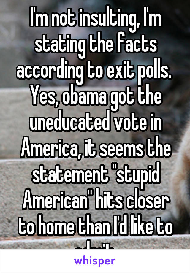 I'm not insulting, I'm stating the facts according to exit polls. 
Yes, obama got the uneducated vote in America, it seems the statement "stupid American" hits closer to home than I'd like to admit 