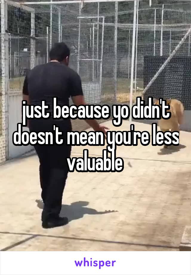 just because yo didn't doesn't mean you're less valuable 