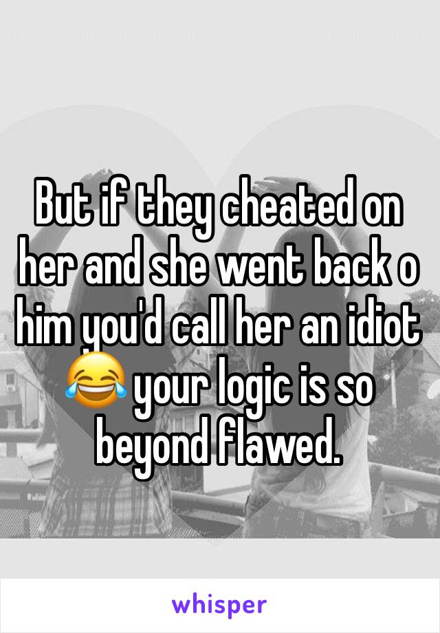 But if they cheated on her and she went back o him you'd call her an idiot 😂 your logic is so beyond flawed.