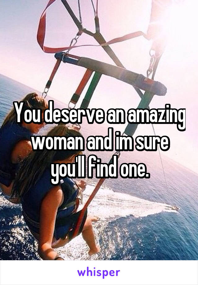 You deserve an amazing woman and im sure you'll find one.