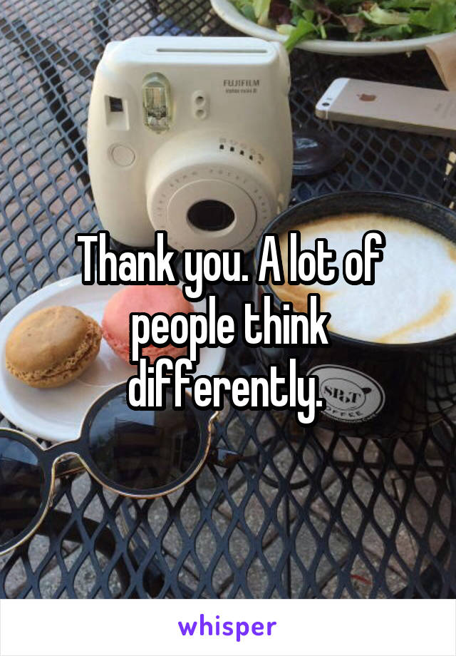 Thank you. A lot of people think differently. 