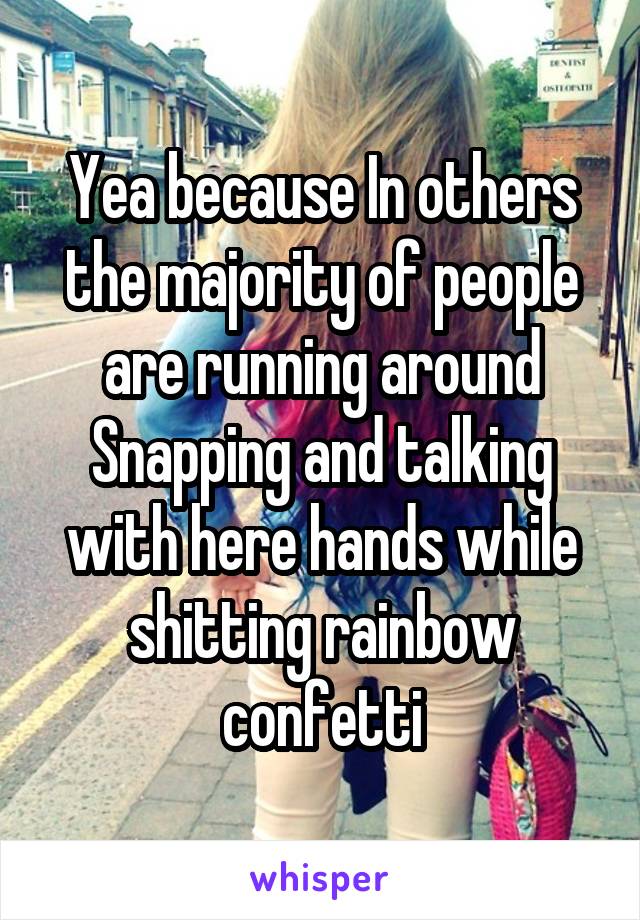 Yea because In others the majority of people are running around Snapping and talking with here hands while shitting rainbow confetti