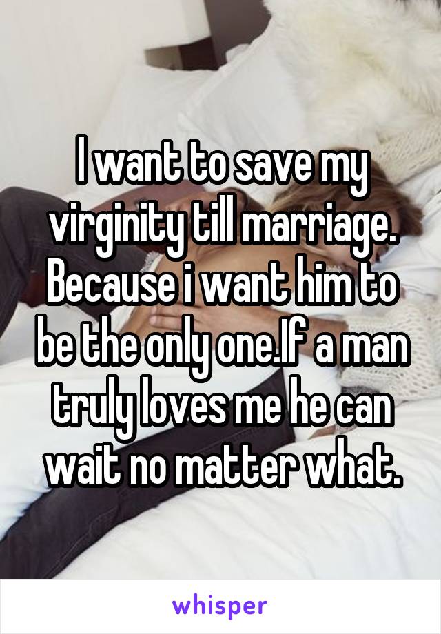 I want to save my virginity till marriage. Because i want him to be the only one.If a man truly loves me he can wait no matter what.