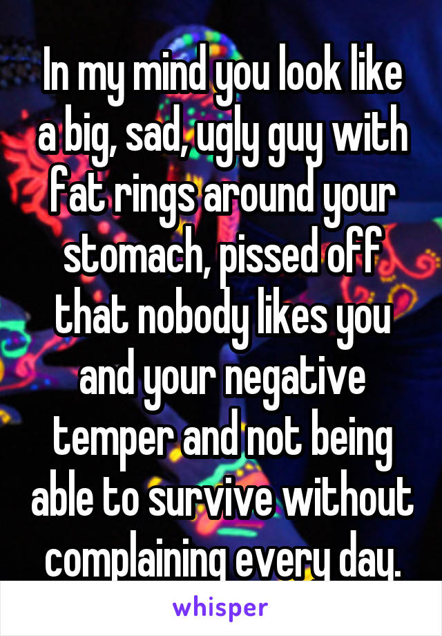 In my mind you look like a big, sad, ugly guy with fat rings around your stomach, pissed off that nobody likes you and your negative temper and not being able to survive without complaining every day.