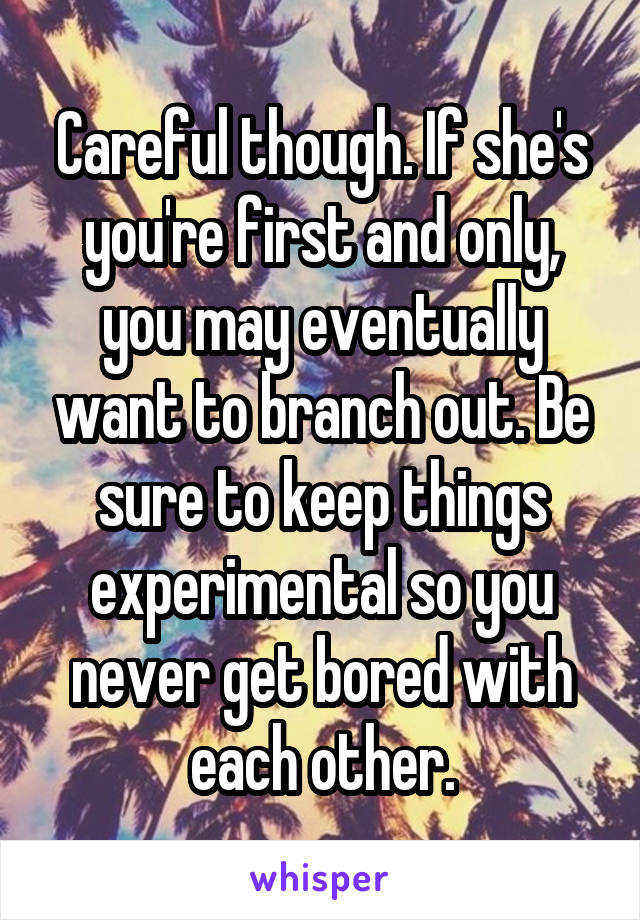 Careful though. If she's you're first and only, you may eventually want to branch out. Be sure to keep things experimental so you never get bored with each other.