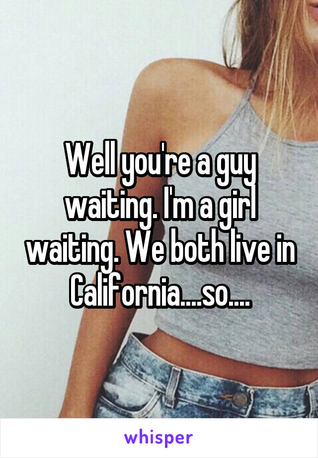 Well you're a guy waiting. I'm a girl waiting. We both live in California....so....