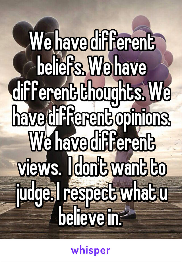 We have different beliefs. We have different thoughts. We have different opinions. We have different views.  I don't want to judge. I respect what u believe in. 