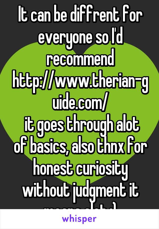 It can be diffrent for everyone so I'd recommend http://www.therian-guide.com/
 it goes through alot of basics, also thnx for honest curiosity without judgment it means alot :)