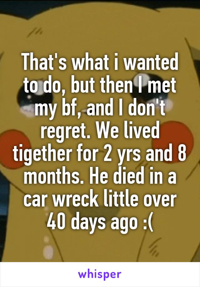 That's what i wanted to do, but then I met my bf, and I don't regret. We lived tigether for 2 yrs and 8 months. He died in a car wreck little over 40 days ago :(