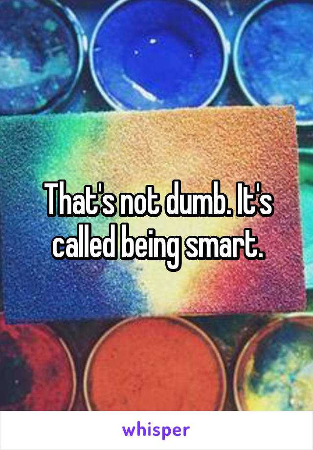 That's not dumb. It's called being smart.