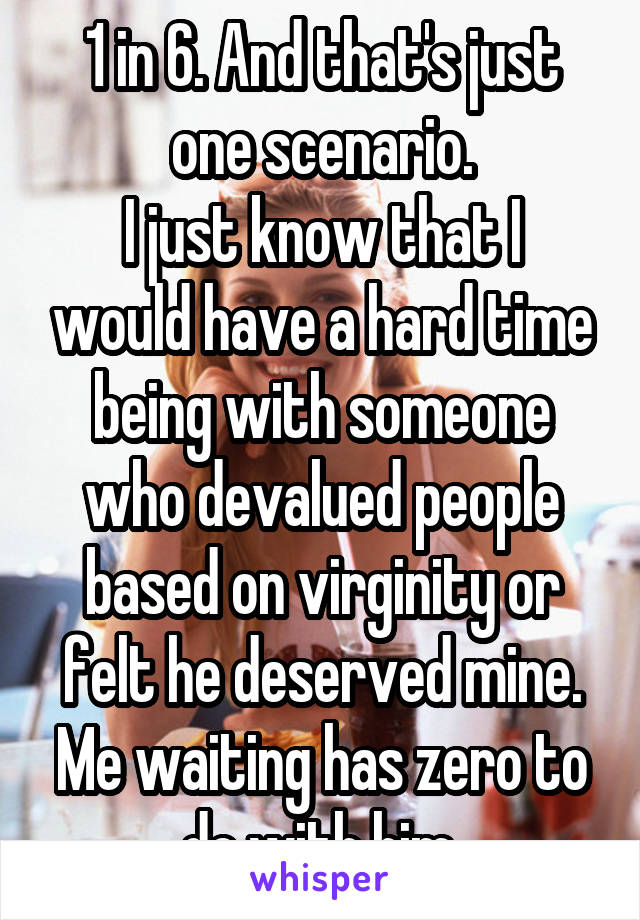 1 in 6. And that's just one scenario.
I just know that I would have a hard time being with someone who devalued people based on virginity or felt he deserved mine. Me waiting has zero to do with him.