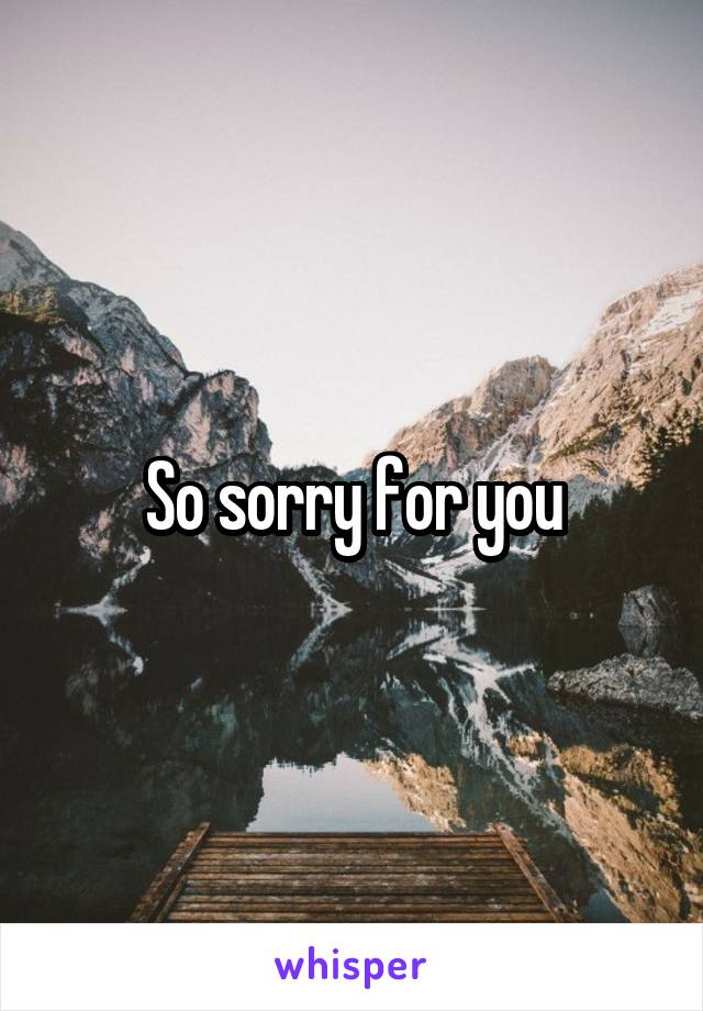 So sorry for you