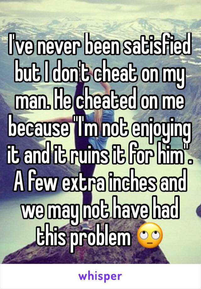 I've never been satisfied but I don't cheat on my man. He cheated on me because "I'm not enjoying it and it ruins it for him".  A few extra inches and we may not have had this problem 🙄