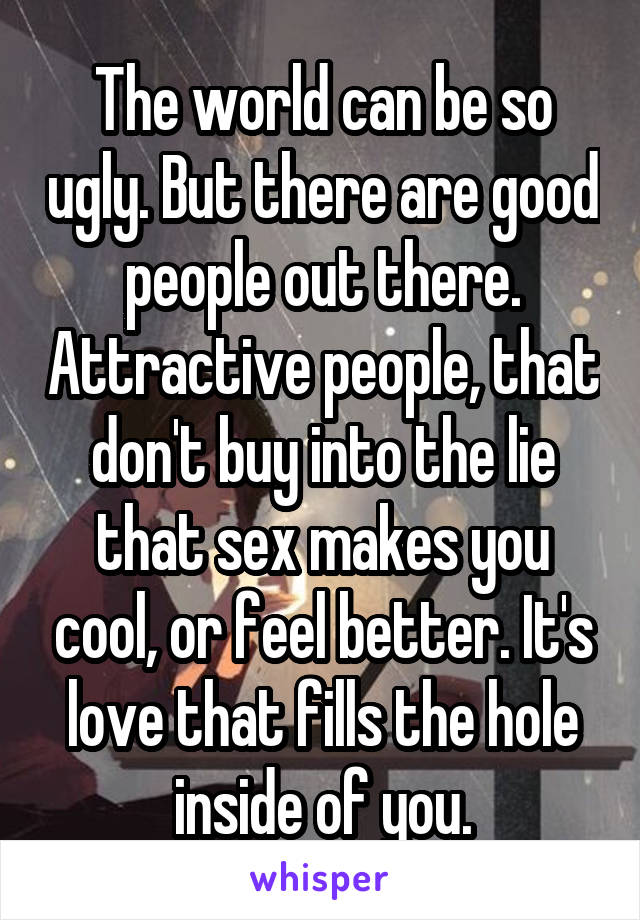 The world can be so ugly. But there are good people out there. Attractive people, that don't buy into the lie that sex makes you cool, or feel better. It's love that fills the hole inside of you.