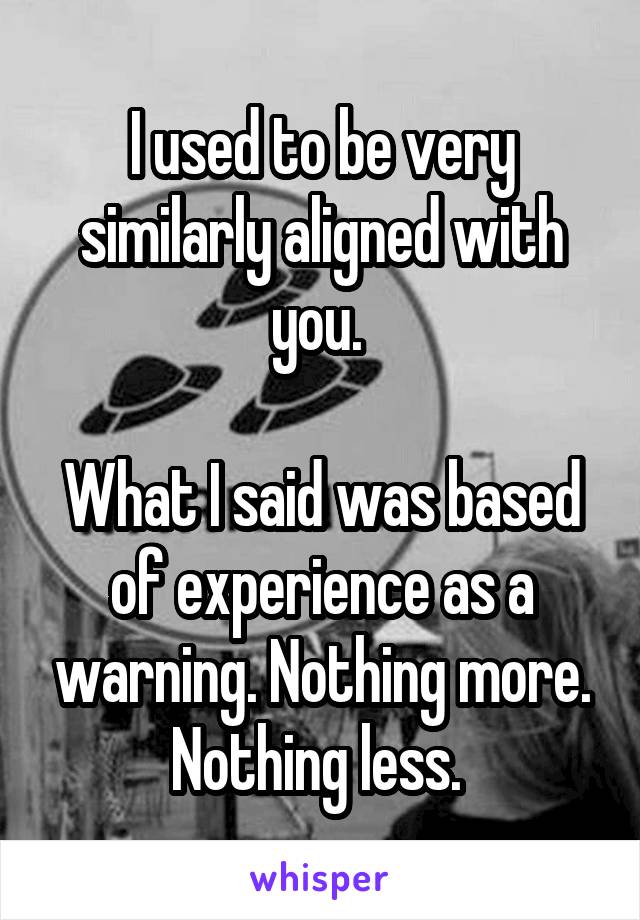 I used to be very similarly aligned with you. 

What I said was based of experience as a warning. Nothing more. Nothing less. 